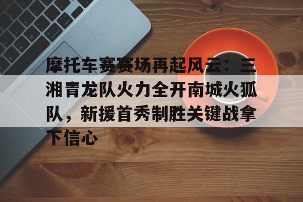 摩托车赛赛场再起风云：三湘青龙队火力全开南城火狐队，新援首秀制胜关键战拿下信心的简单介绍-开云线上入口