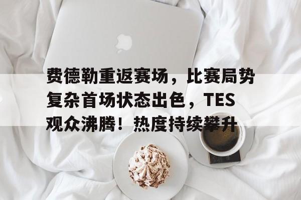 费德勒重返赛场，比赛局势复杂首场状态出色，TES观众沸腾！热度持续攀升的简单介绍-开云登录网址入口