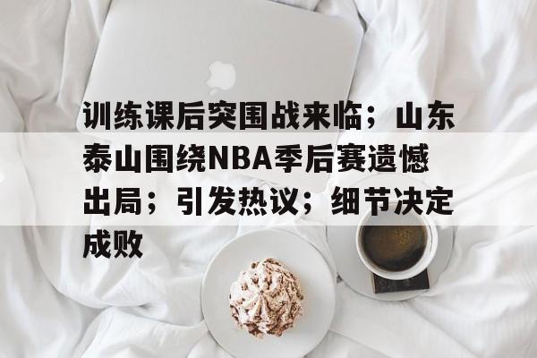 训练课后突围战来临；山东泰山围绕NBA季后赛遗憾出局；引发热议；细节决定成败的简单介绍-开云下载